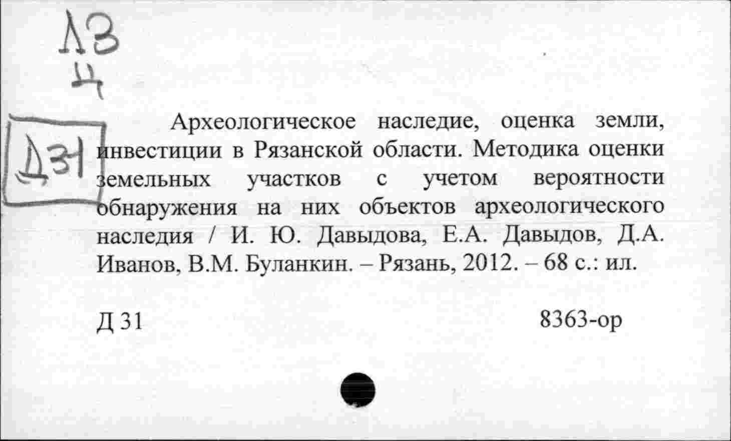 ﻿-, Археологическое наследие, оценка земли, Инвестиции в Рязанской области. Методика оценки земельных участков с учетом вероятности Т)бнаружения на них объектов археологического наследия / И. Ю. Давыдова, Е.А. Давыдов, Д.А. Иванов. В.М. Буланкин. - Рязань, 2012. - 68 с.: ил.
Д 31
8363-ор